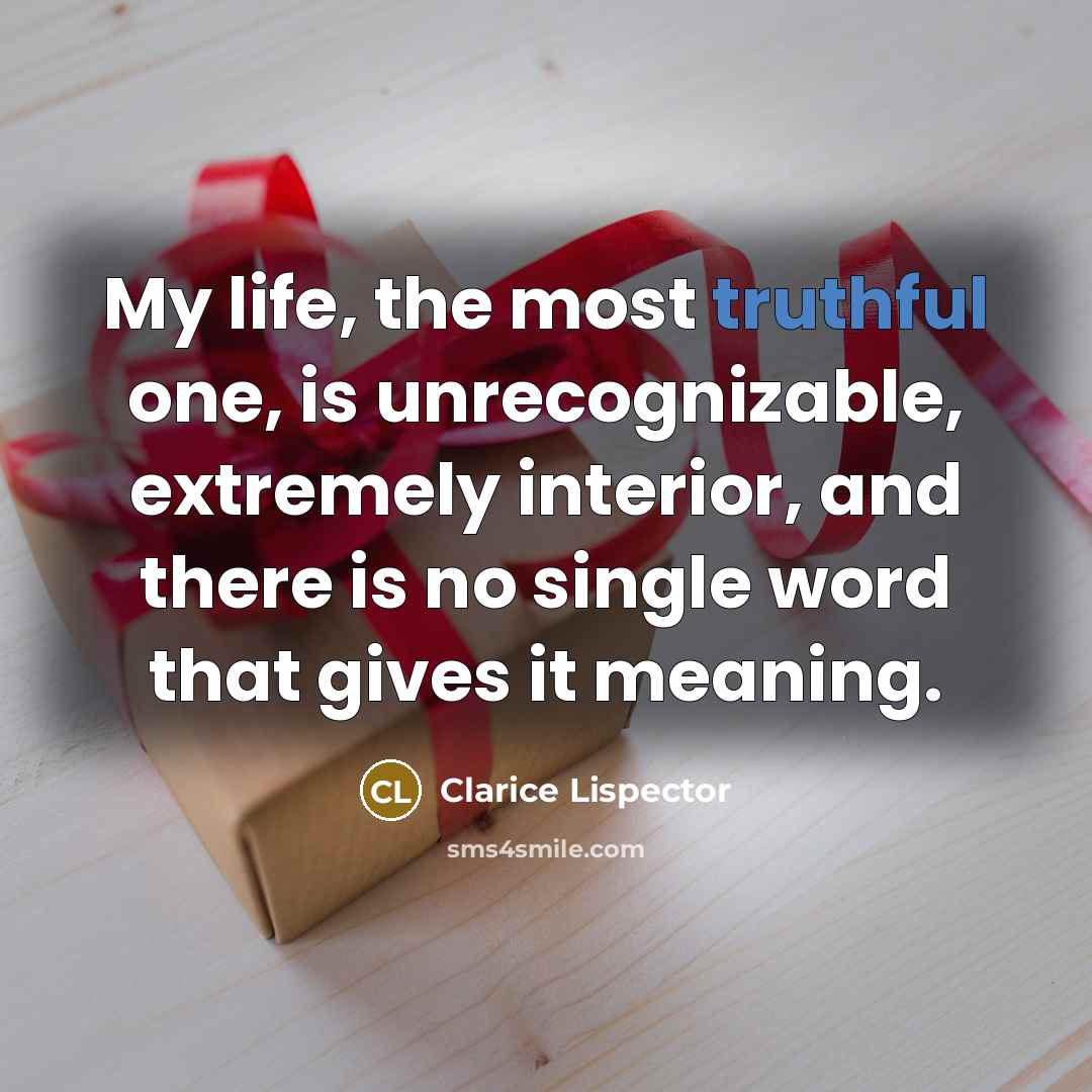 “My life, the most truthful one, is unrecognizable, extremely interior, and there is no single word that gives it meaning.” quote by Clarice Lispector