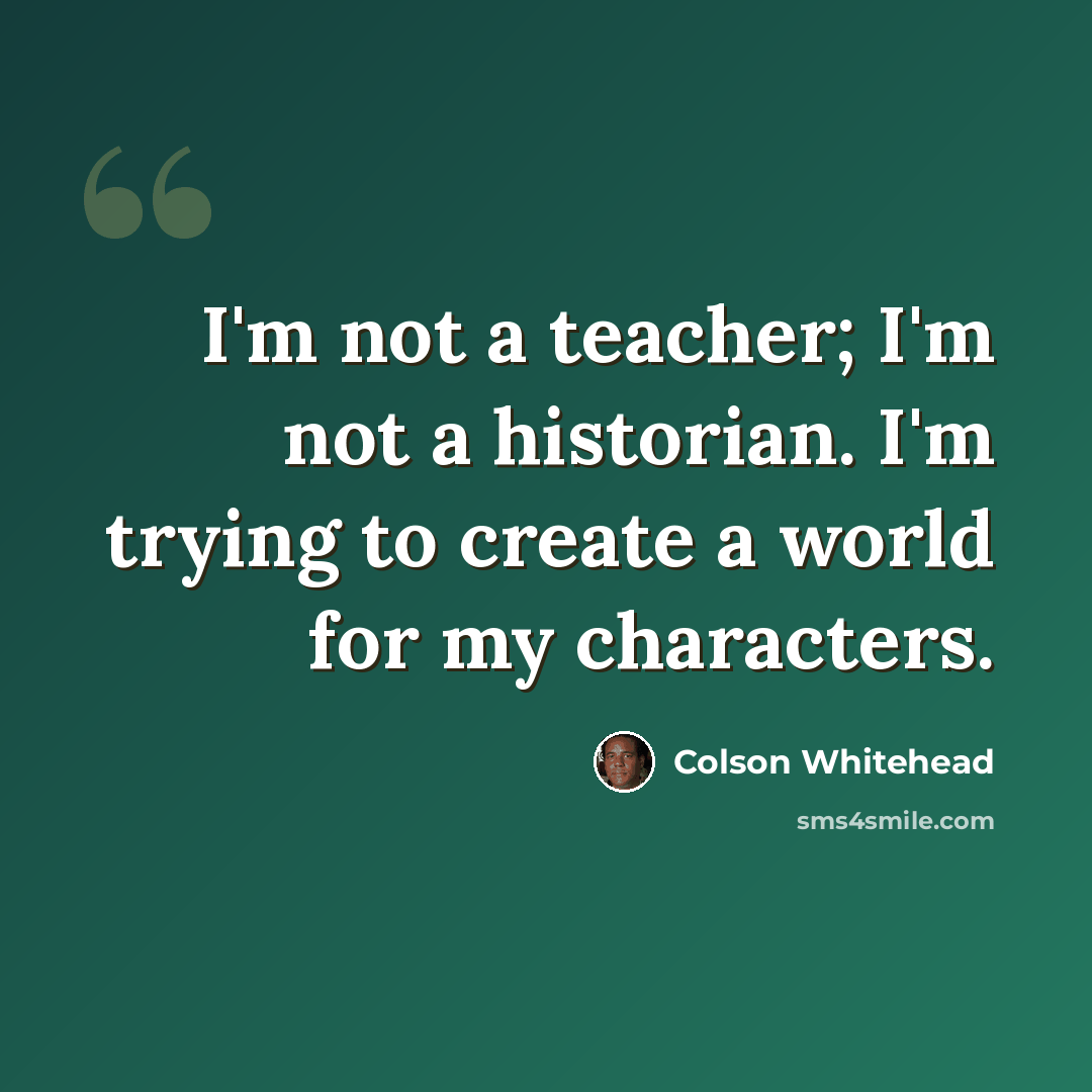“I'm not a teacher; I'm not a historian. I'm trying to create a world for my characters.” quote by Colson Whitehead