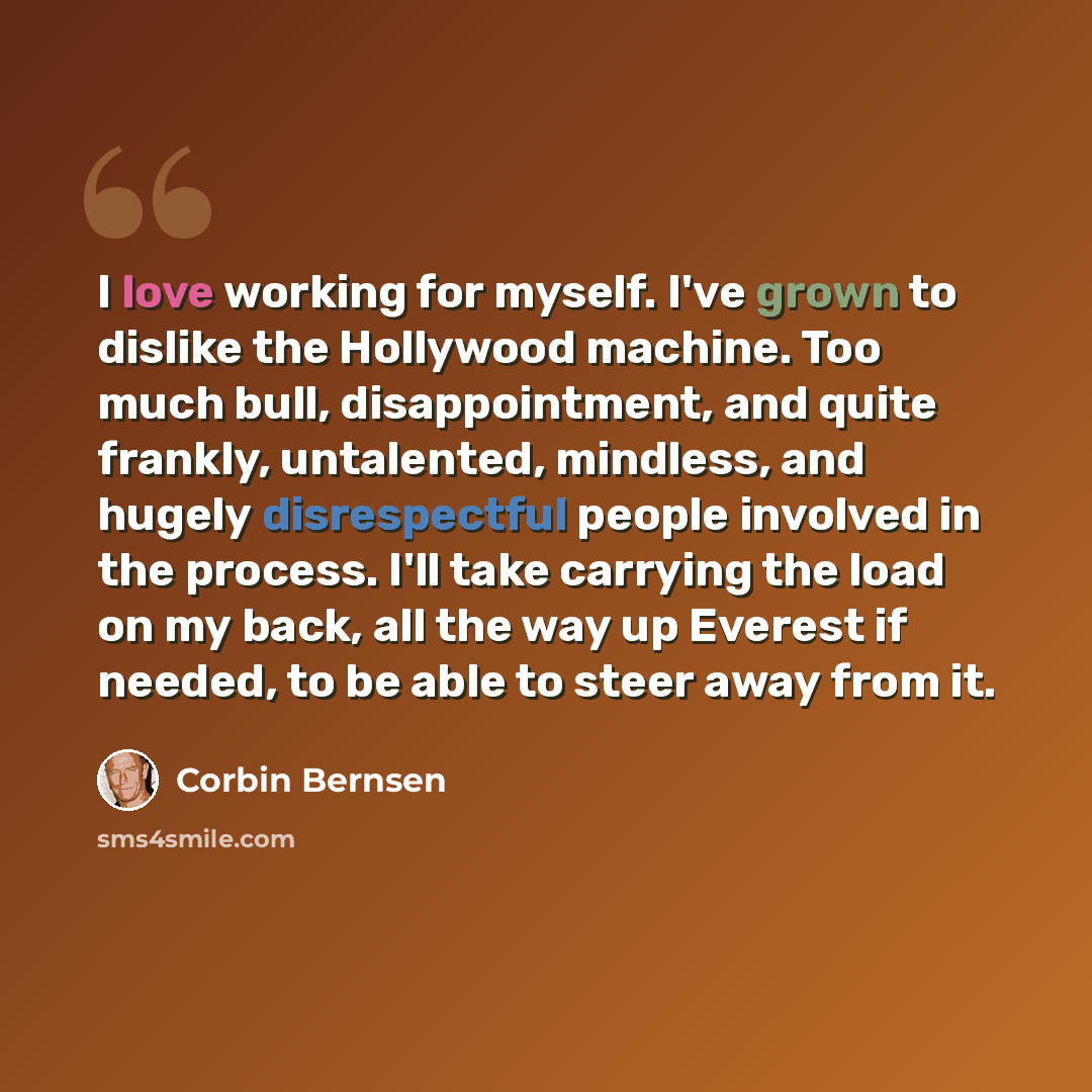 “I love working for myself. I've grown to dislike the Hollywood machine. Too much bull, disappointment, and quite frankly, untalented, mindless, and hugely disrespectful people involved in the process. I'll take carrying the load on my back, all the way up Everest if needed, to be able to steer…” quote by Corbin Bernsen
