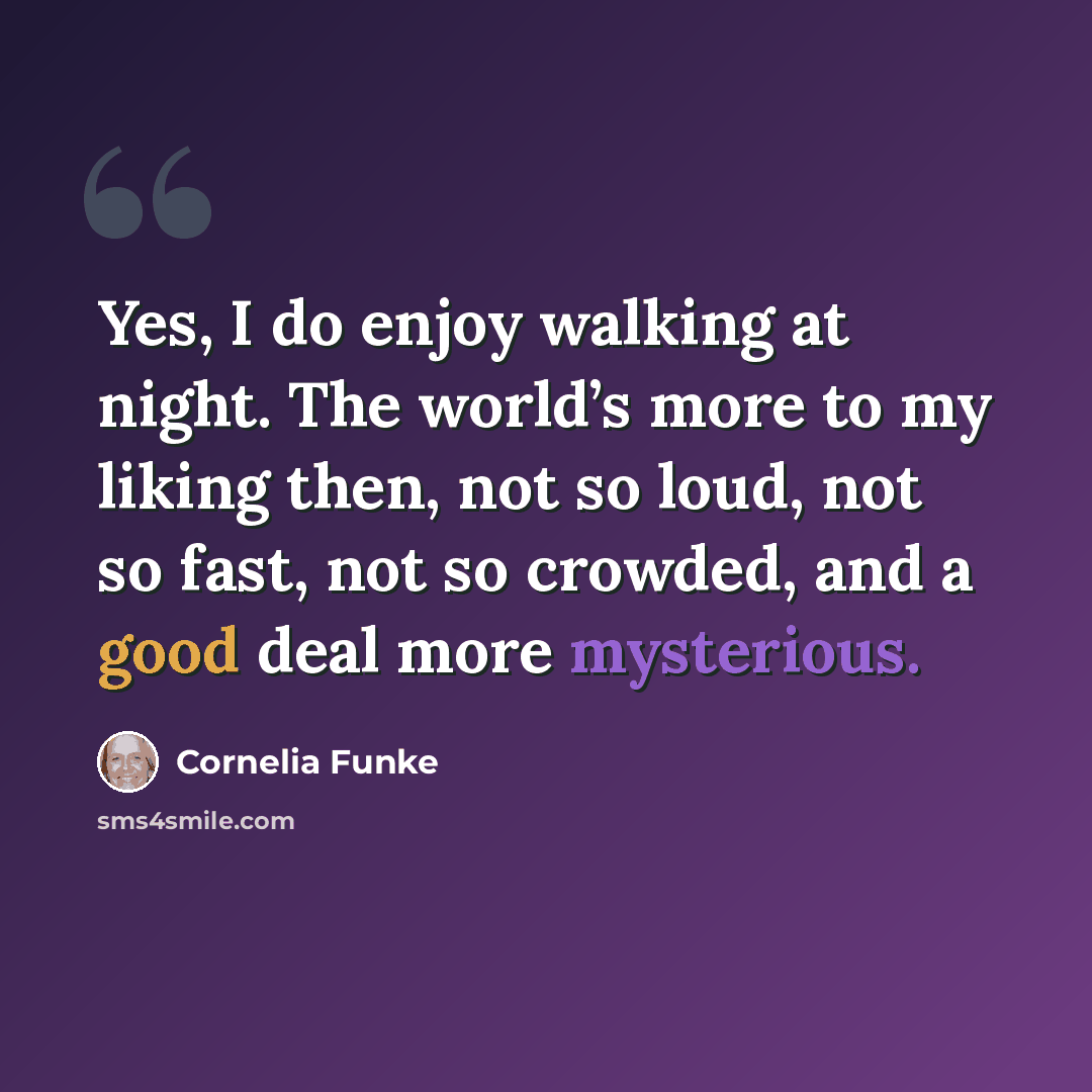 “Yes, I do enjoy walking at night. The world’s more to my liking then, not so loud, not so fast, not so crowded, and a good deal more mysterious.” quote by Cornelia Funke