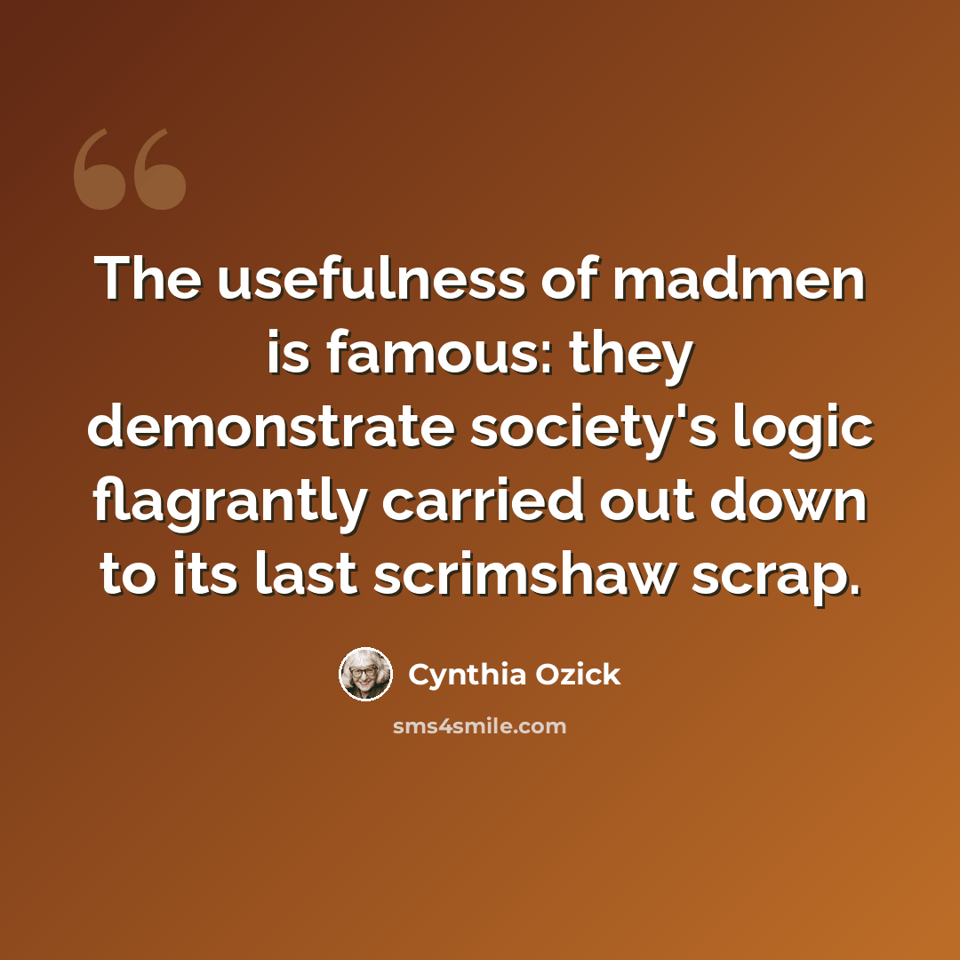 “The usefulness of madmen is famous: they demonstrate society's logic flagrantly carried out down to its last scrimshaw scrap.” quote by Cynthia Ozick