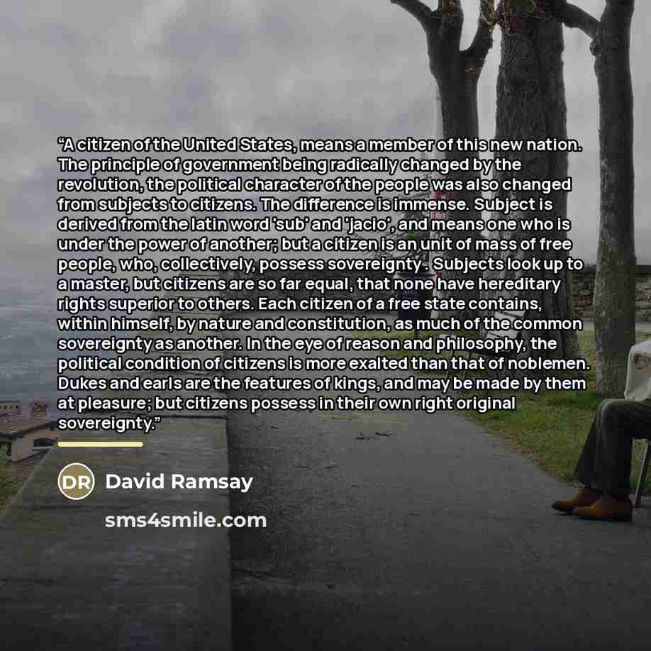“A citizen of the United States, means a member of this new nation. The principle of government being radically changed by the revolution, the political character of the people was also changed from subjects to citizens. The difference is immense. Subject is derived from the latin word 'sub' and…” quote by David Ramsay