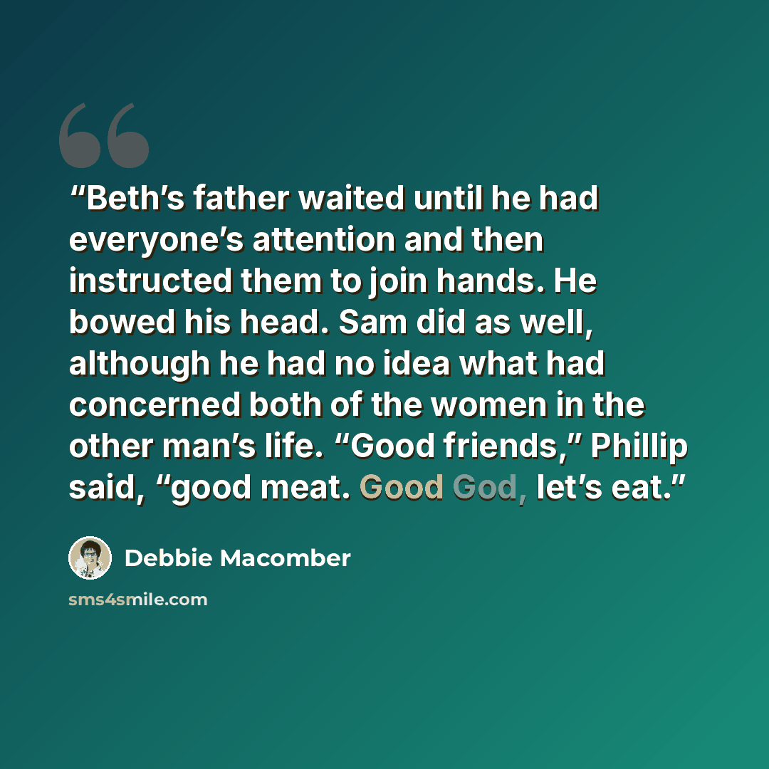 “Beth’s father waited until he had everyone’s attention and then instructed them to join hands. He bowed his head. Sam did as well, although he had no idea what had concerned both of the women in the other man’s life. “Good friends,” Phillip said, “good meat. Good God, let’s eat.” quote by Debbie Macomber