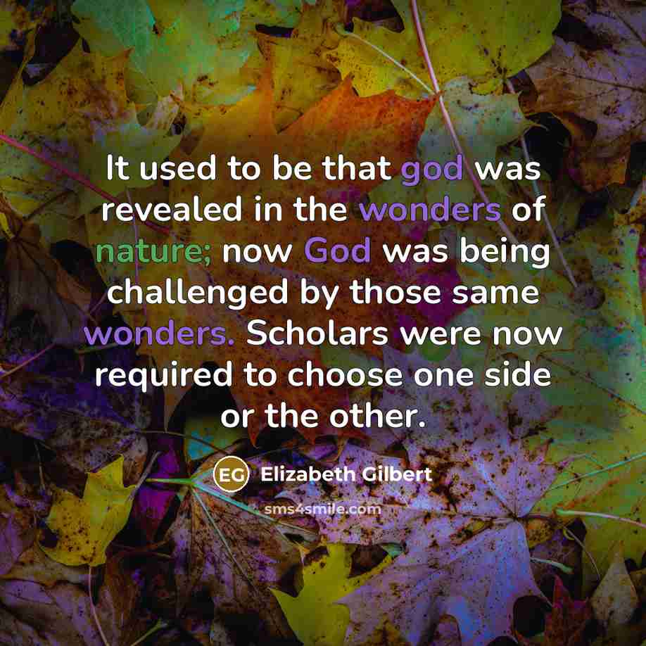 “It used to be that god was revealed in the wonders of nature; now God was being challenged by those same wonders. Scholars were now required to choose one side or the other.” quote by Elizabeth Gilbert