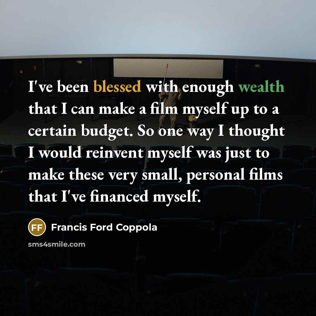“I've been blessed with enough wealth that I can make a film myself up to a certain budget. So one way I thought I would reinvent myself was just to make these very small, personal films that I've financed myself.” quote by Francis Ford Coppola