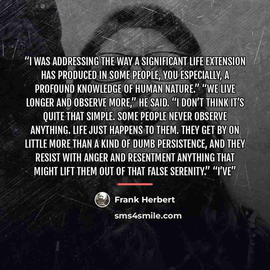 “I was addressing the way a significant life extension has produced in some people, you especially, a profound knowledge of human nature.” “We live longer and observe more,” he said. “I don’t think it’s quite that simple. Some people never observe anything. Life just happens to them. They get by on…” quote by Frank Herbert