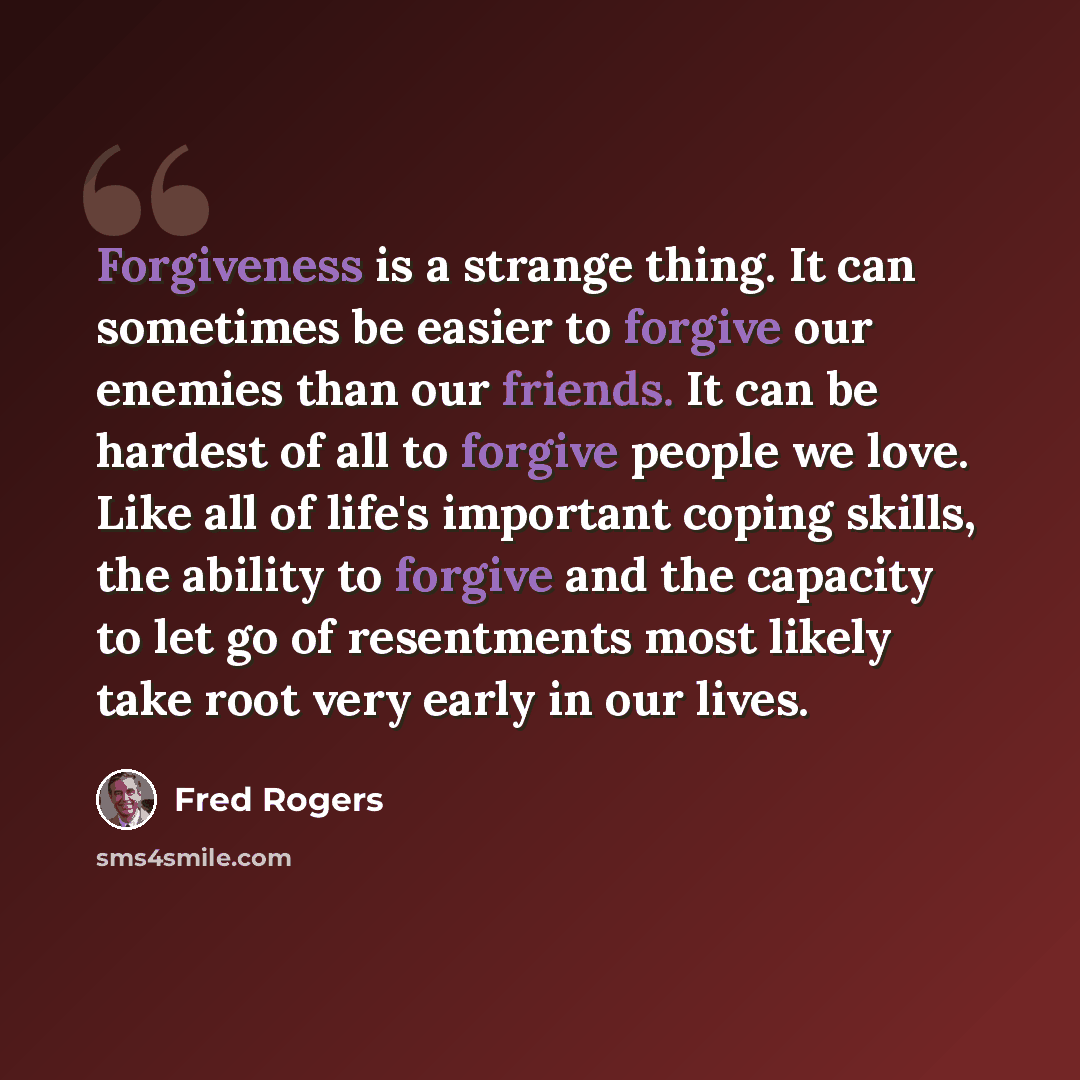 “Forgiveness is a strange thing. It can sometimes be easier to forgive our enemies than our friends. It can be hardest of all to forgive people we love. Like all of life's important coping skills, the ability to forgive and the capacity to let go of resentments most likely take root very early in…” quote by Fred Rogers