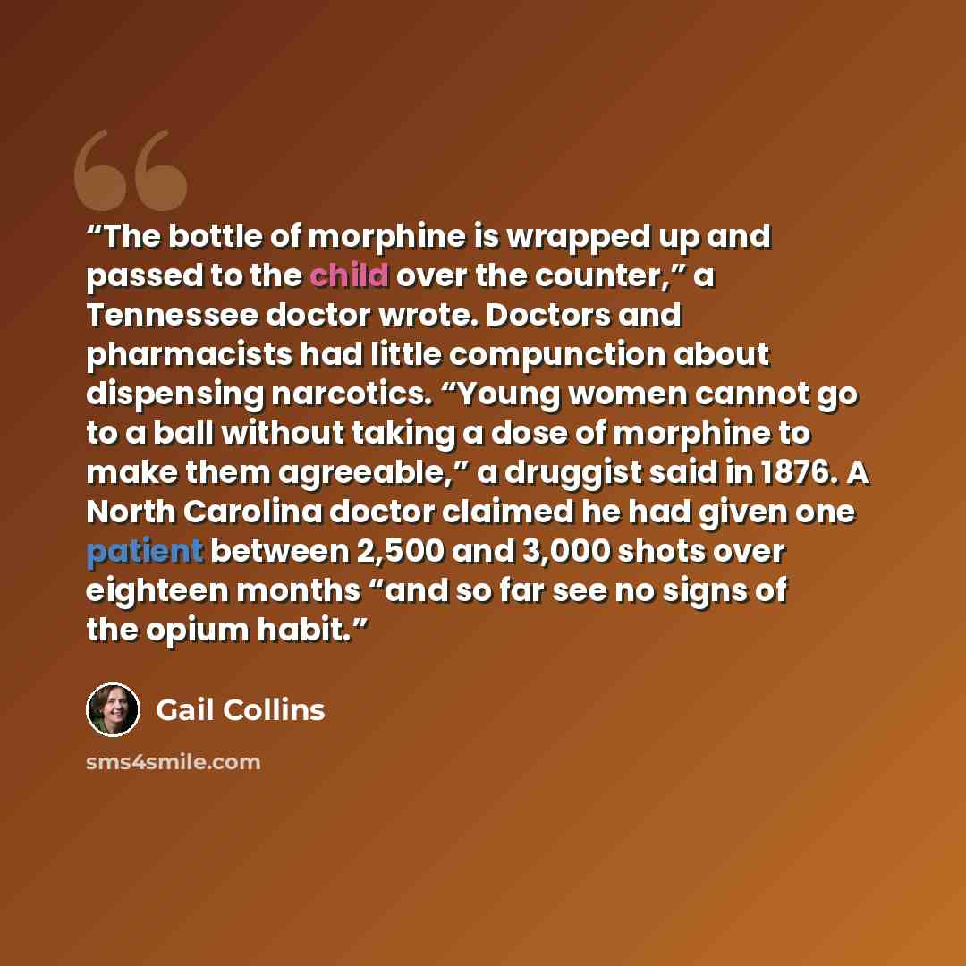 “The bottle of morphine is wrapped up and passed to the child over the counter,” a Tennessee doctor wrote. Doctors and pharmacists had little compunction about dispensing narcotics. “Young women cannot go to a ball without taking a dose of morphine to make them agreeable,” a druggist said in 1876…” quote by Gail Collins