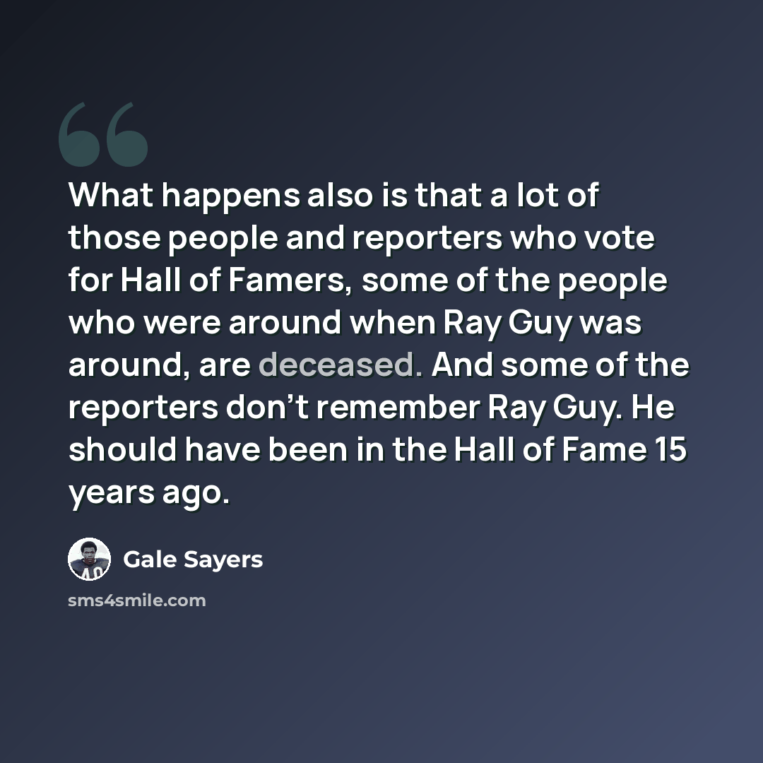 “What happens also is that a lot of those people and reporters who vote for Hall of Famers, some of the people who were around when Ray Guy was around, are deceased. And some of the reporters don't remember Ray Guy. He should have been in the Hall of Fame 15 years ago.” quote by Gale Sayers