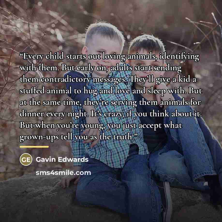 “Every child starts out loving animals, identifying with them. But early on, adults start sending them contradictory messages. They’ll give a kid a stuffed animal to hug and love and sleep with. But at the same time, they’re serving them animals for dinner every night. It’s crazy, if you think…” quote by Gavin Edwards
