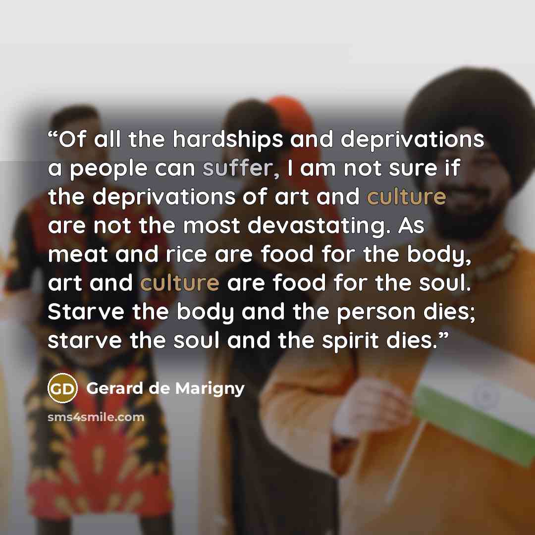 “Of all the hardships and deprivations a people can suffer, I am not sure if the deprivations of art and culture are not the most devastating. As meat and rice are food for the body, art and culture are food for the soul. Starve the body and the person dies; starve the soul and the spirit dies.” quote by Gerard de Marigny