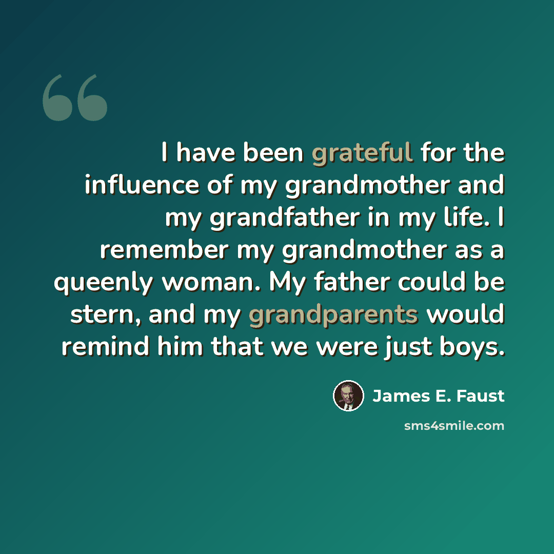 “I have been grateful for the influence of my grandmother and my grandfather in my life. I remember my grandmother as a queenly woman. My father could be stern, and my grandparents would remind him that we were just boys.” quote by James E. Faust