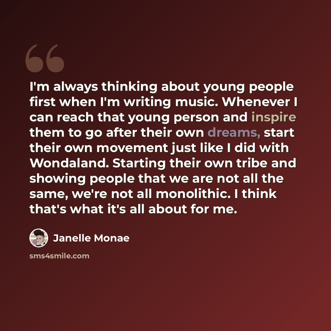 “I'm always thinking about young people first when I'm writing music. Whenever I can reach that young person and inspire them to go after their own dreams, start their own movement just like I did with Wondaland. Starting their own tribe and showing people that we are not all the same, we're not…” quote by Janelle Monae