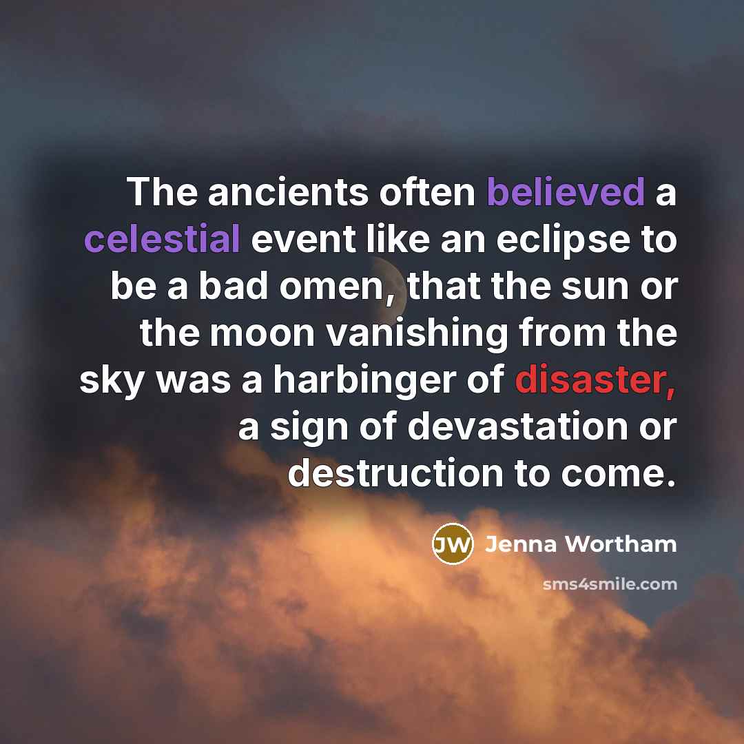 “The ancients often believed a celestial event like an eclipse to be a bad omen, that the sun or the moon vanishing from the sky was a harbinger of disaster, a sign of devastation or destruction to come.” quote by Jenna Wortham