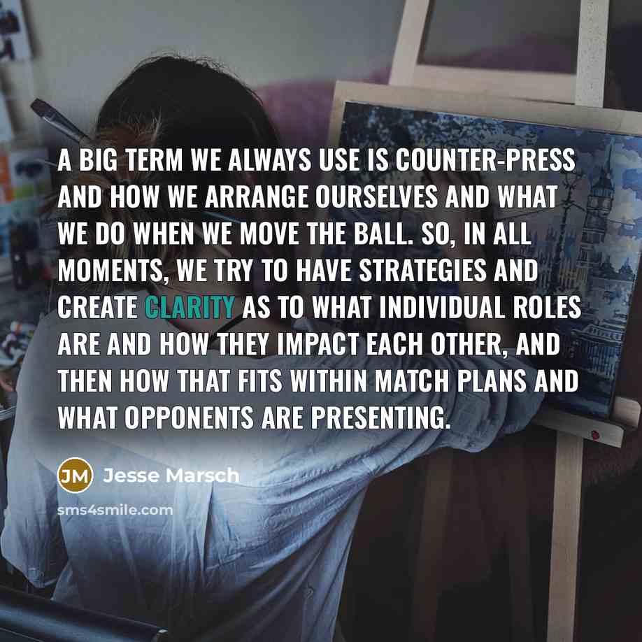 “A big term we always use is counter-press and how we arrange ourselves and what we do when we move the ball. So, in all moments, we try to have strategies and create clarity as to what individual roles are and how they impact each other, and then how that fits within match plans and what opponents…” quote by Jesse Marsch