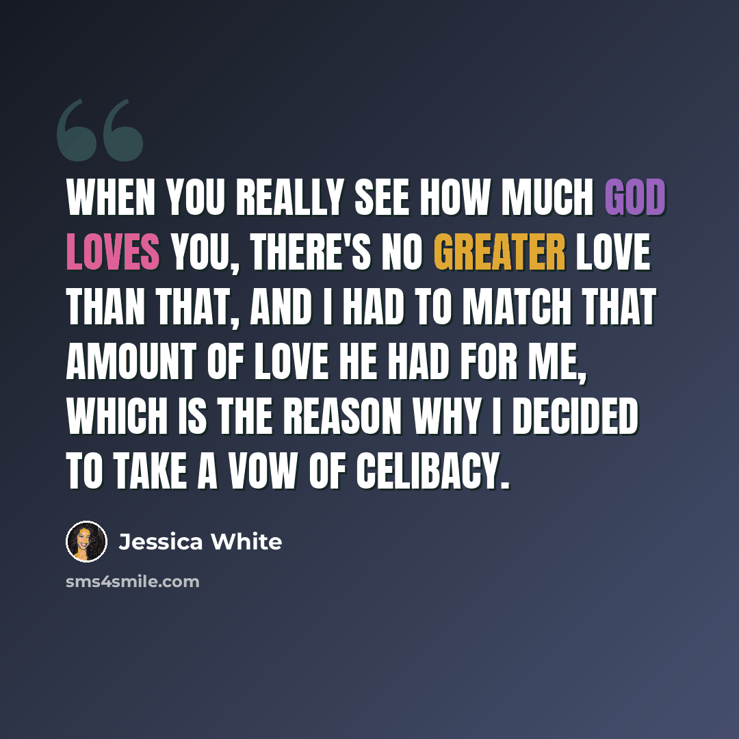 “When you really see how much God loves you, there's no greater love than that, and I had to match that amount of love He had for me, which is the reason why I decided to take a vow of celibacy.” quote by Jessica White