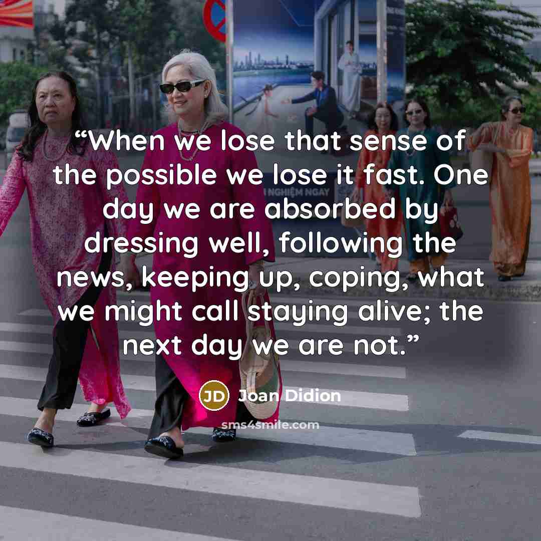 “When we lose that sense of the possible we lose it fast. One day we are absorbed by dressing well, following the news, keeping up, coping, what we might call staying alive; the next day we are not.” quote by Joan Didion