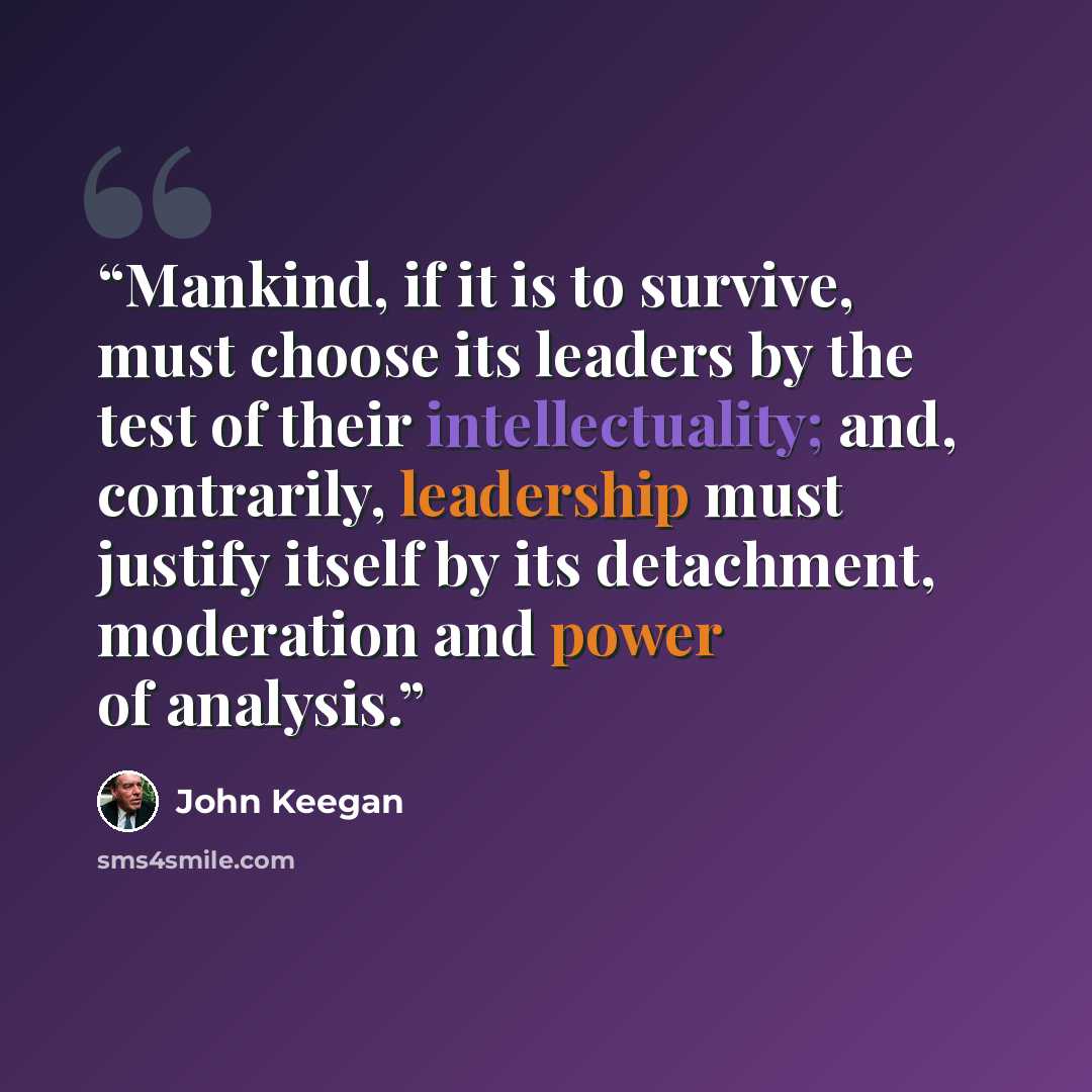 “Mankind, if it is to survive, must choose its leaders by the test of their intellectuality; and, contrarily, leadership must justify itself by its detachment, moderation and power of analysis.” quote by John Keegan