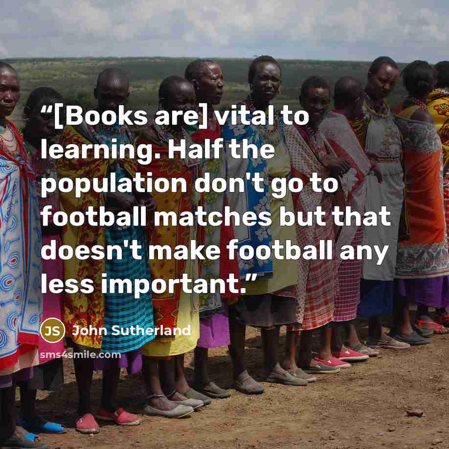 “[Books are] vital to learning. Half the population don't go to football matches but that doesn't make football any less important.” quote by John Sutherland