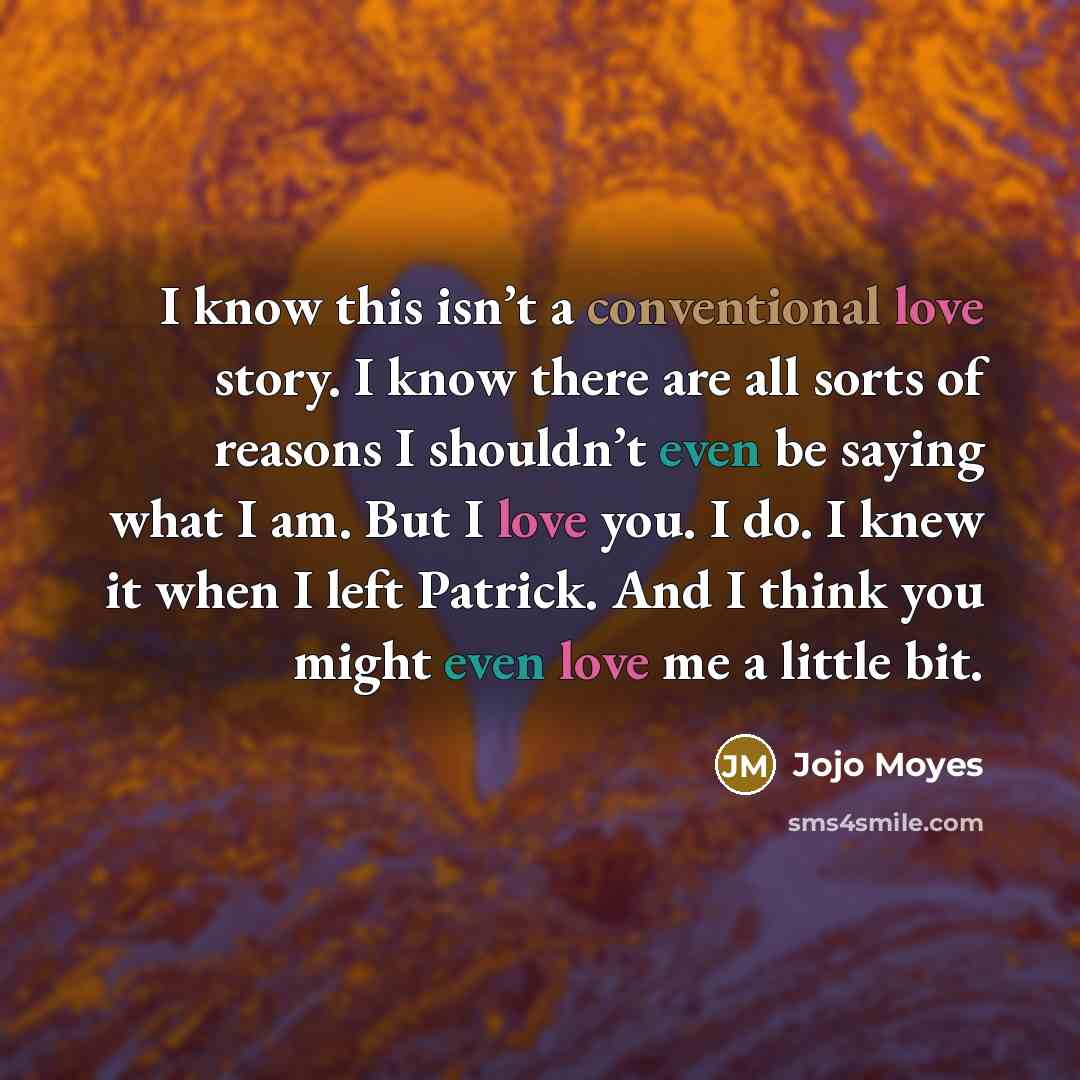 “I know this isn’t a conventional love story. I know there are all sorts of reasons I shouldn’t even be saying what I am. But I love you. I do. I knew it when I left Patrick. And I think you might even love me a little bit.” quote by Jojo Moyes
