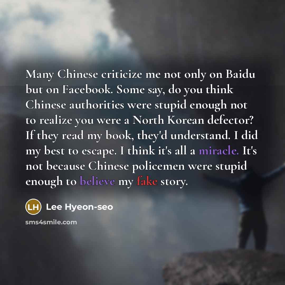 “Many Chinese criticize me not only on Baidu but on Facebook. Some say, do you think Chinese authorities were stupid enough not to realize you were a North Korean defector? If they read my book, they'd understand. I did my best to escape. I think it's all a miracle. It's not because Chinese…” quote by Lee Hyeon-seo
