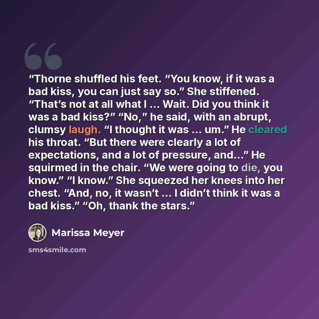 “Thorne shuffled his feet. “You know, if it was a bad kiss, you can just say so.” She stiffened. “That’s not at all what I … Wait. Did you think it was a bad kiss?” “No,” he said, with an abrupt, clumsy laugh. “I thought it was … um.” He cleared his throat. “But there were clearly a lot of…” quote by marissa meyer