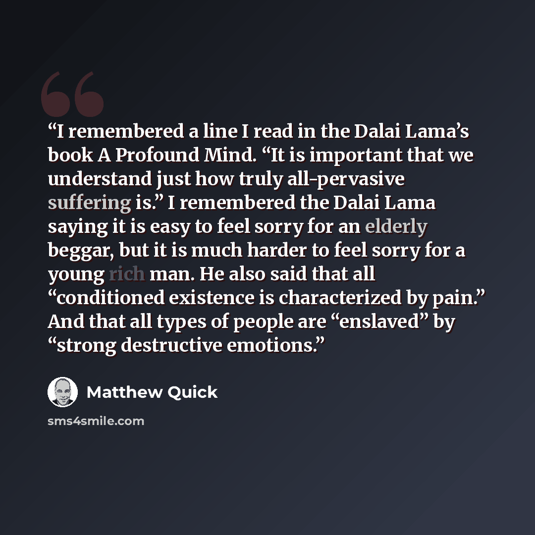 “I remembered a line I read in the Dalai Lama’s book A Profound Mind. “It is important that we understand just how truly all-pervasive suffering is.” I remembered the Dalai Lama saying it is easy to feel sorry for an elderly beggar, but it is much harder to feel sorry for a young rich man. He also…” quote by Matthew Quick