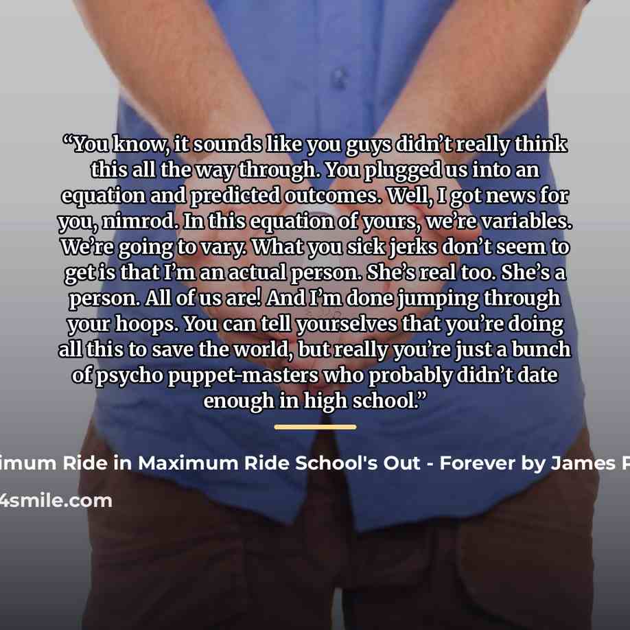 “You know, it sounds like you guys didn’t really think this all the way through. You plugged us into an equation and predicted outcomes. Well, I got news for you, nimrod. In this equation of yours, we’re variables. We’re going to vary. What you sick jerks don’t seem to get is that I’m an actual…” quote by Maximum Ride in Maximum Ride School's Out - Forever by James Patterson