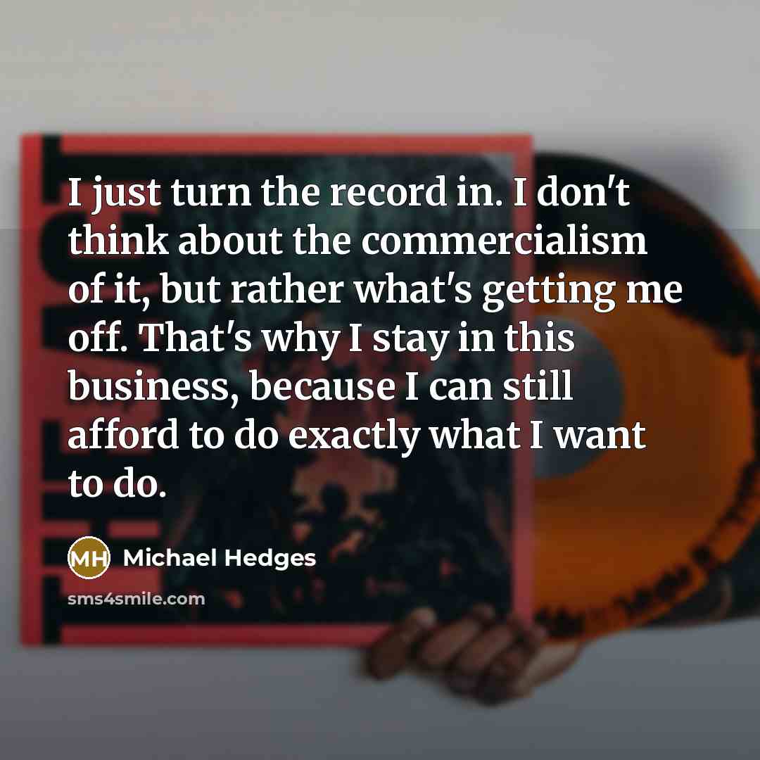 “I just turn the record in. I don't think about the commercialism of it, but rather what's getting me off. That's why I stay in this business, because I can still afford to do exactly what I want to do.” quote by Michael Hedges
