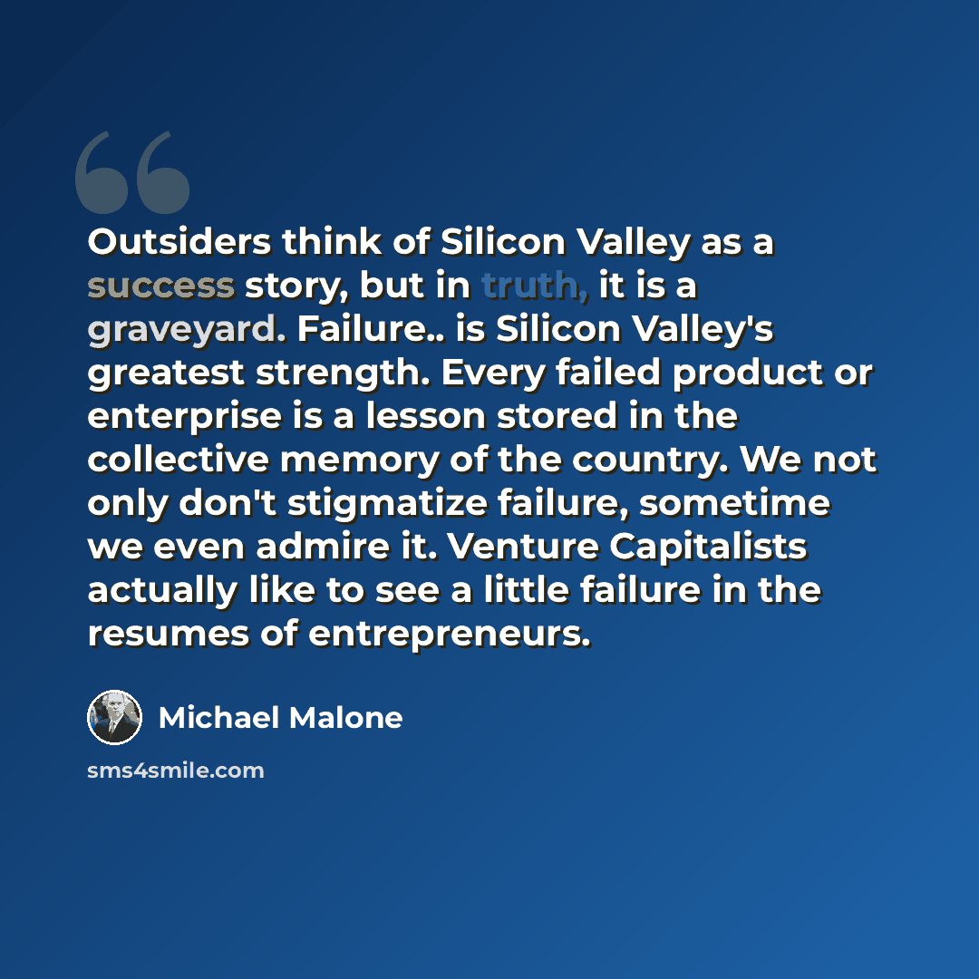 “Outsiders think of Silicon Valley as a success story, but in truth, it is a graveyard. Failure.. is Silicon Valley's greatest strength. Every failed product or enterprise is a lesson stored in the collective memory of the country. We not only don't stigmatize failure, sometime we even admire it…” quote by Michael Malone
