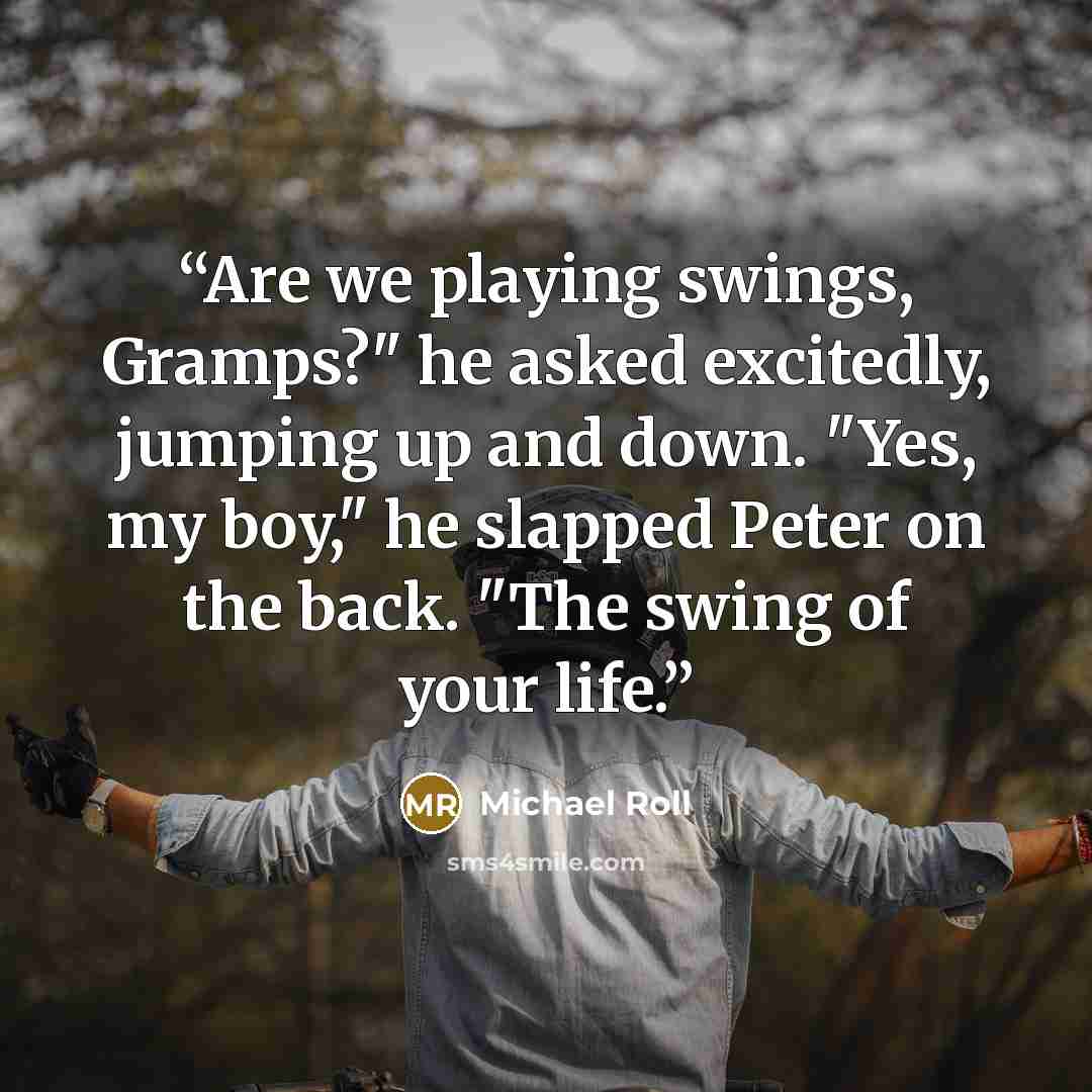 “Are we playing swings, Gramps?" he asked excitedly, jumping up and down. "Yes, my boy," he slapped Peter on the back. "The swing of your life.” quote by Michael Roll