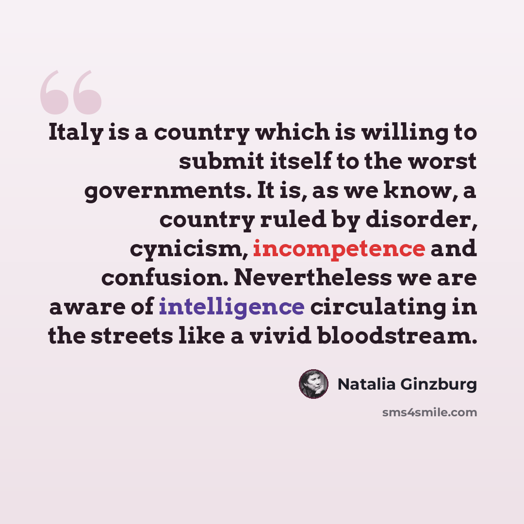 “Italy is a country which is willing to submit itself to the worst governments. It is, as we know, a country ruled by disorder, cynicism, incompetence and confusion. Nevertheless we are aware of intelligence circulating in the streets like a vivid bloodstream.” quote by Natalia Ginzburg