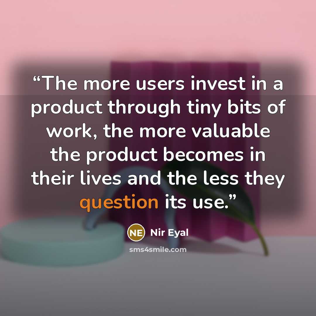 “The more users invest in a product through tiny bits of work, the more valuable the product becomes in their lives and the less they question its use.” quote by Nir Eyal