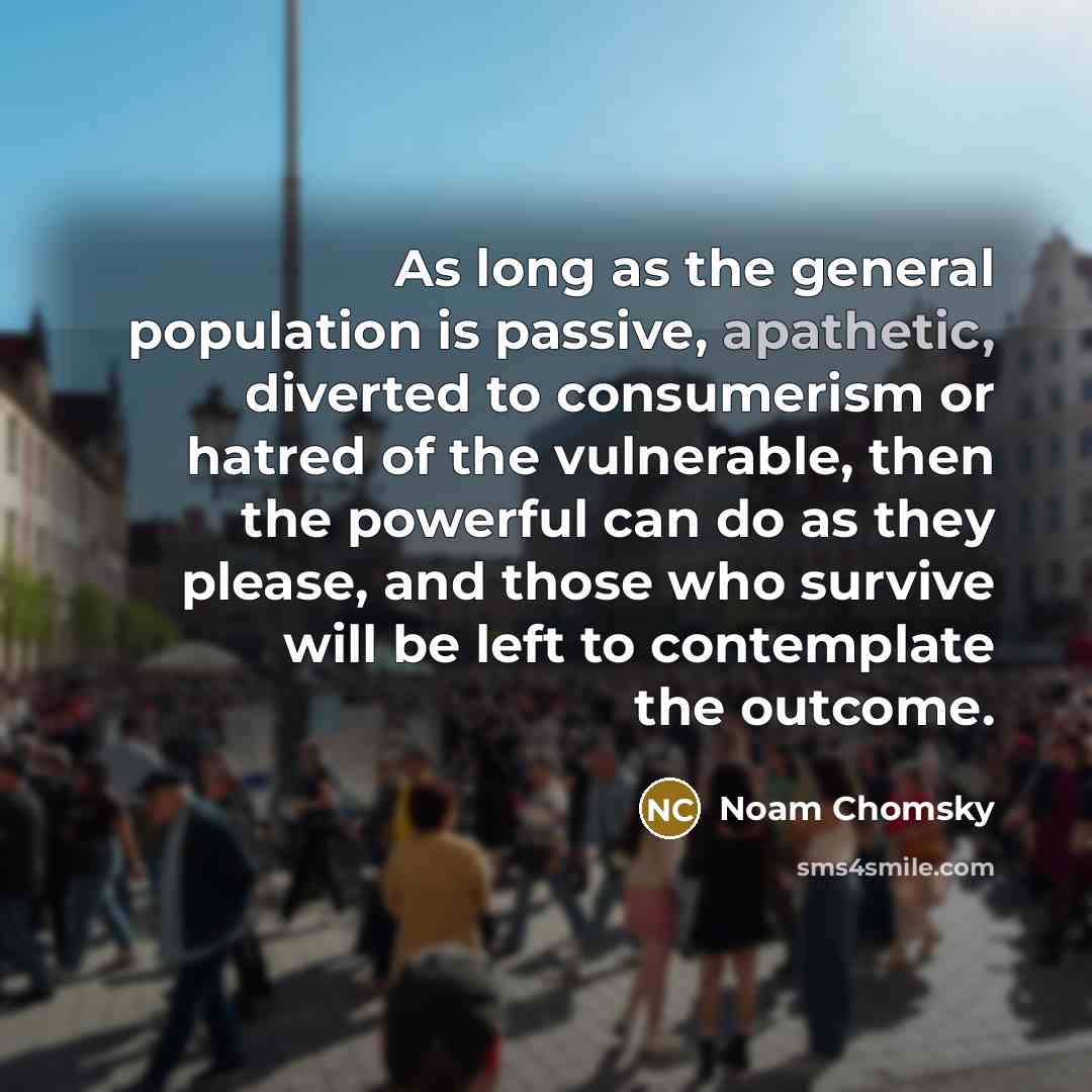 “As long as the general population is passive, apathetic, diverted to consumerism or hatred of the vulnerable, then the powerful can do as they please, and those who survive will be left to contemplate the outcome.” quote by Noam Chomsky