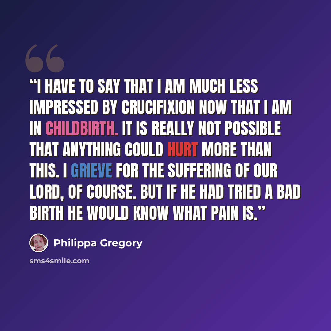 “I have to say that I am much less impressed by crucifixion now that I am in childbirth. It is really not possible that anything could hurt more than this. I grieve for the suffering of Our Lord, of course. But if He had tried a bad birth He would know what pain is.” quote by Philippa Gregory