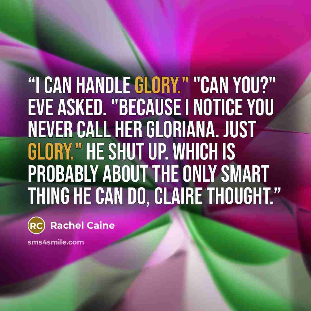 “I can handle Glory." "Can you?" Eve asked. "Because I notice you never call her Gloriana. Just Glory." He shut up. Which is probably about the only smart thing he can do, Claire thought.” quote by Rachel Caine
