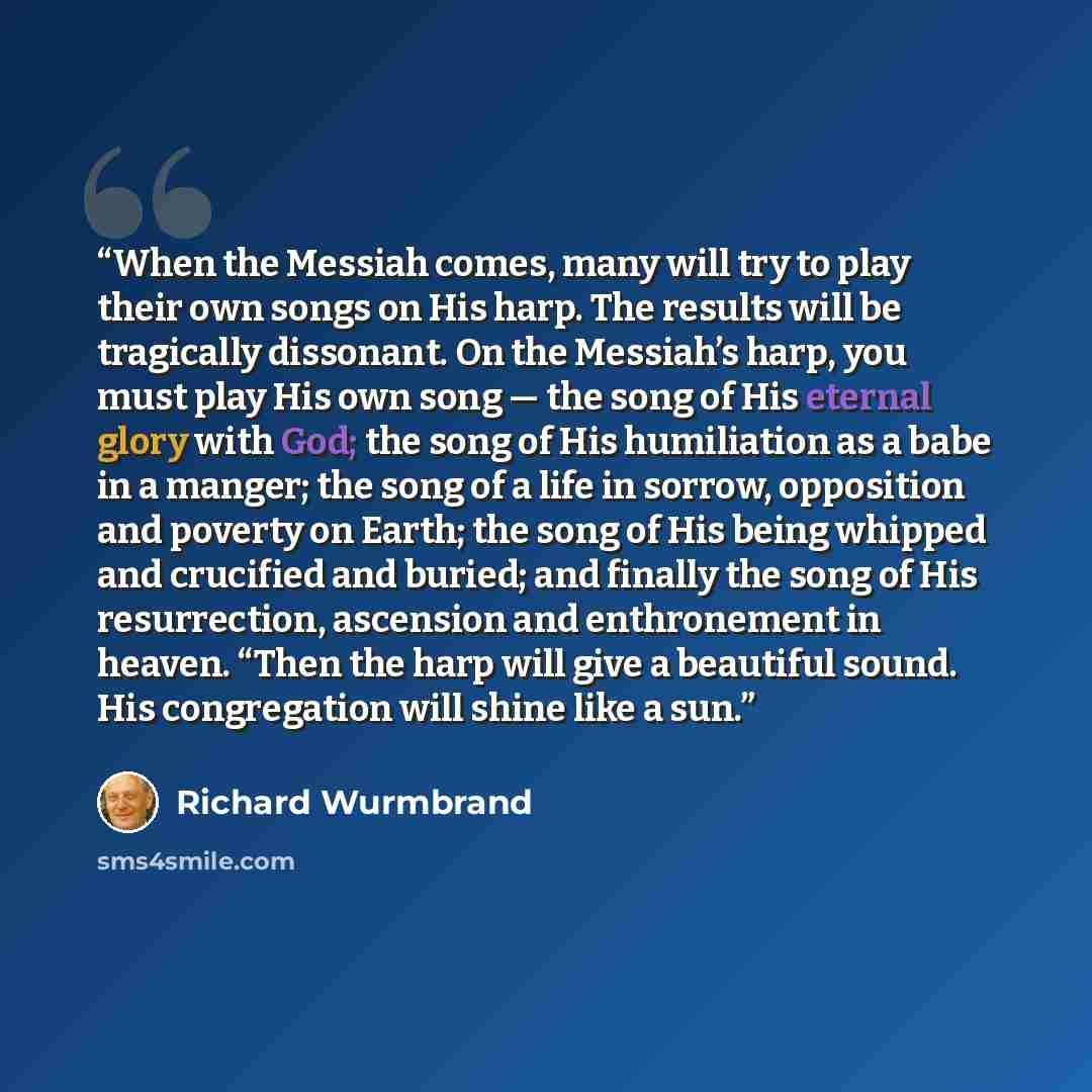 “When the Messiah comes, many will try to play their own songs on His harp. The results will be tragically dissonant. On the Messiah’s harp, you must play His own song — the song of His eternal glory with God; the song of His humiliation as a babe in a manger; the song of a life in sorrow…” quote by Richard Wurmbrand