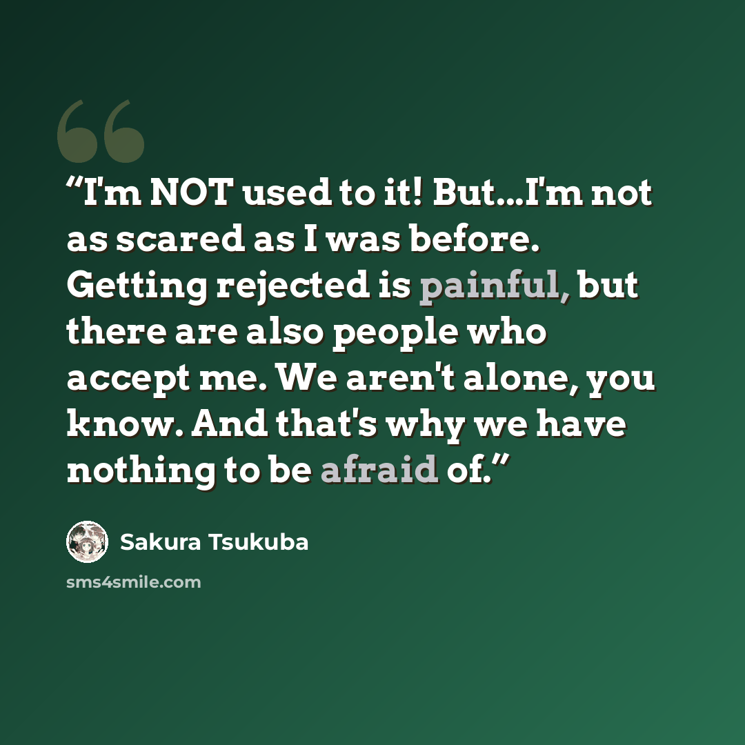“I'm NOT used to it! But...I'm not as scared as I was before. Getting rejected is painful, but there are also people who accept me. We aren't alone, you know. And that's why we have nothing to be afraid of.” quote by Sakura Tsukuba