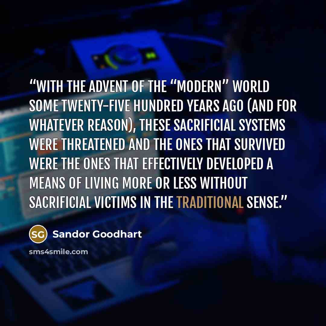 “With the advent of the “modern” world some twenty-five hundred years ago (and for whatever reason), these sacrificial systems were threatened and the ones that survived were the ones that effectively developed a means of living more or less without sacrificial victims in the traditional sense.” quote by Sandor Goodhart