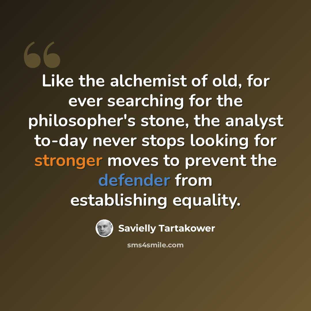 “Like the alchemist of old, for ever searching for the philosopher's stone, the analyst to-day never stops looking for stronger moves to prevent the defender from establishing equality.” quote by Savielly Tartakower