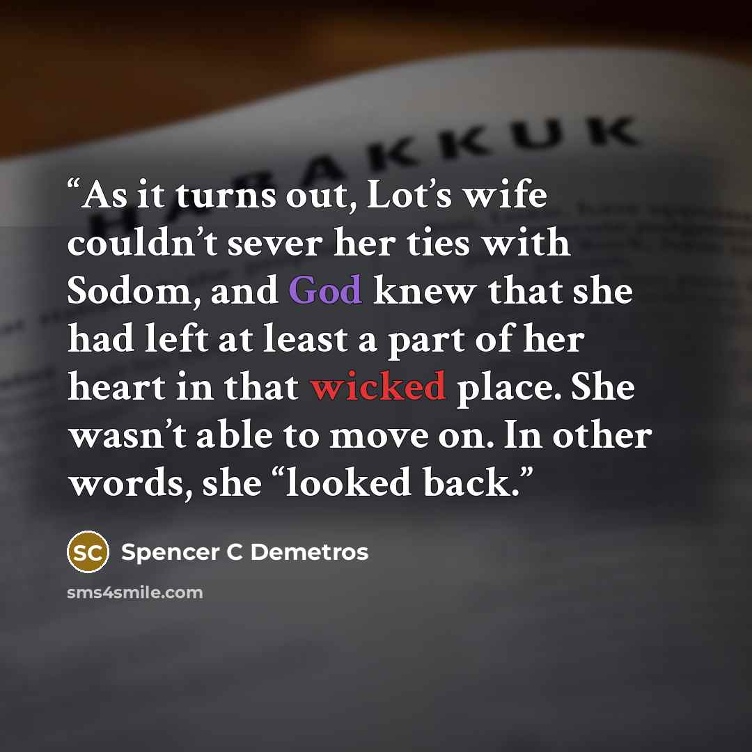 “As it turns out, Lot’s wife couldn’t sever her ties with Sodom, and God knew that she had left at least a part of her heart in that wicked place. She wasn’t able to move on. In other words, she “looked back.” quote by Spencer C Demetros