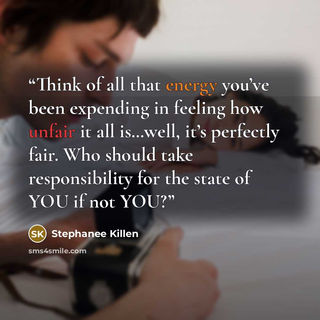 “Think of all that energy you’ve been expending in feeling how unfair it all is…well, it’s perfectly fair. Who should take responsibility for the state of YOU if not YOU?” quote by Stephanee Killen
