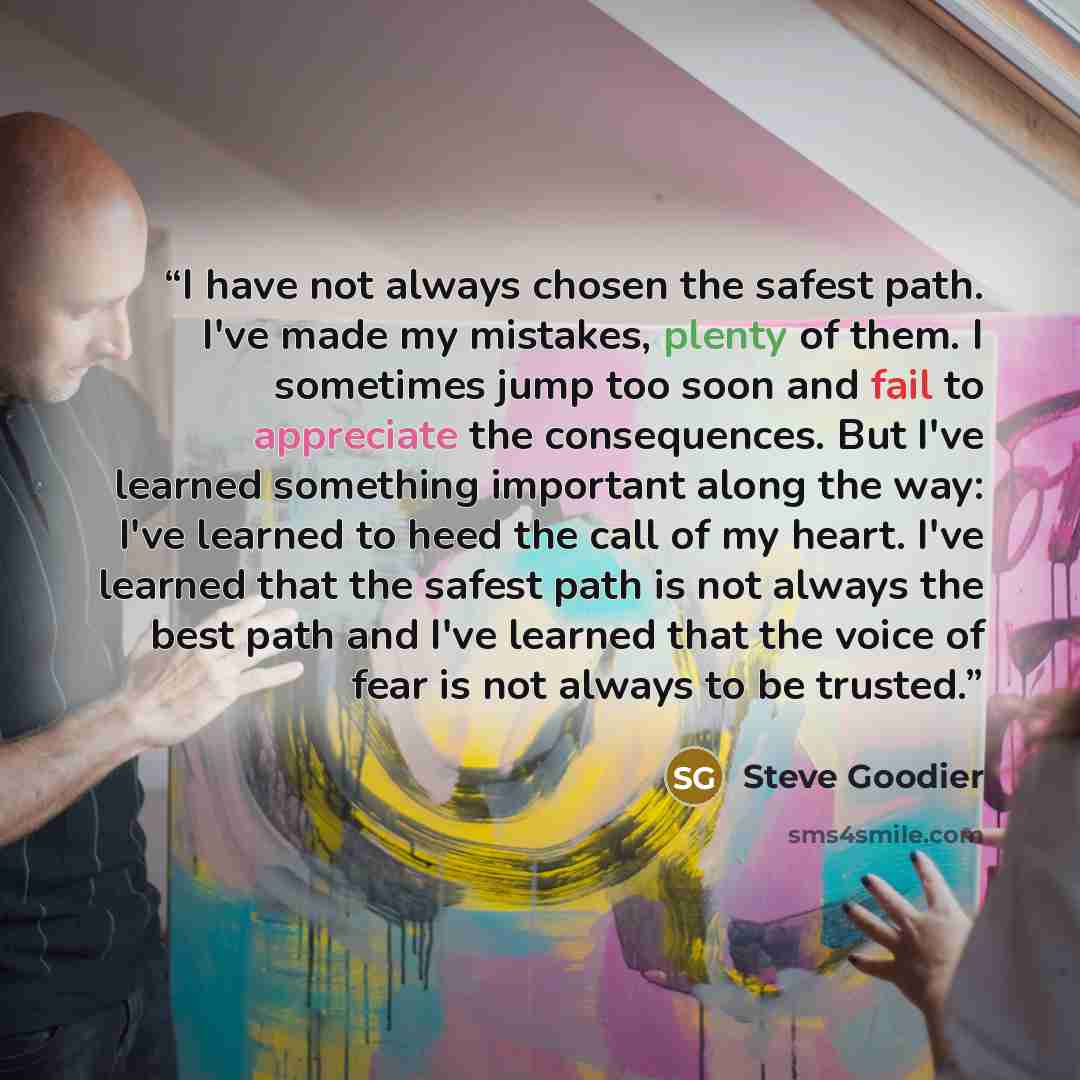 “I have not always chosen the safest path. I've made my mistakes, plenty of them. I sometimes jump too soon and fail to appreciate the consequences. But I've learned something important along the way: I've learned to heed the call of my heart. I've learned that the safest path is not always the…” quote by Steve Goodier