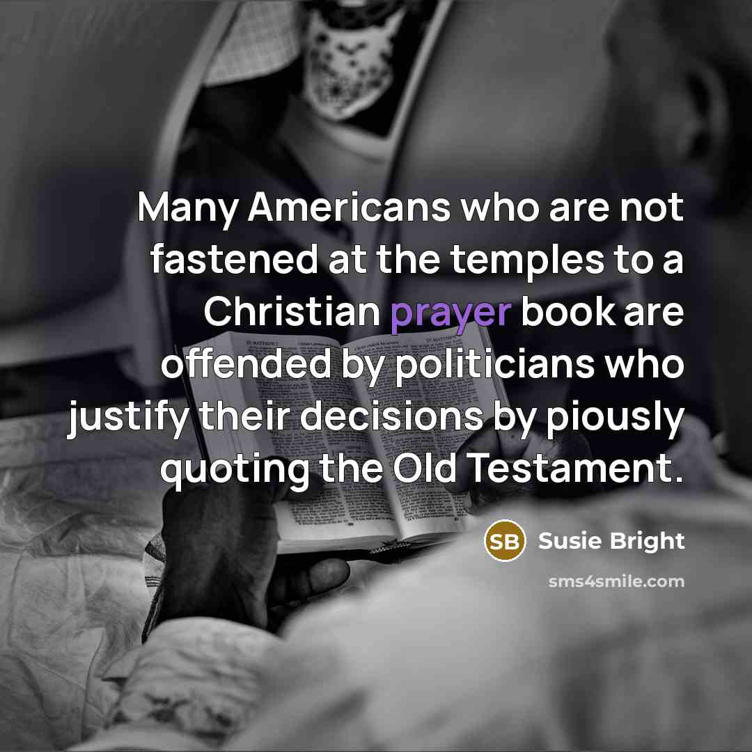 “Many Americans who are not fastened at the temples to a Christian prayer book are offended by politicians who justify their decisions by piously quoting the Old Testament.” quote by Susie Bright