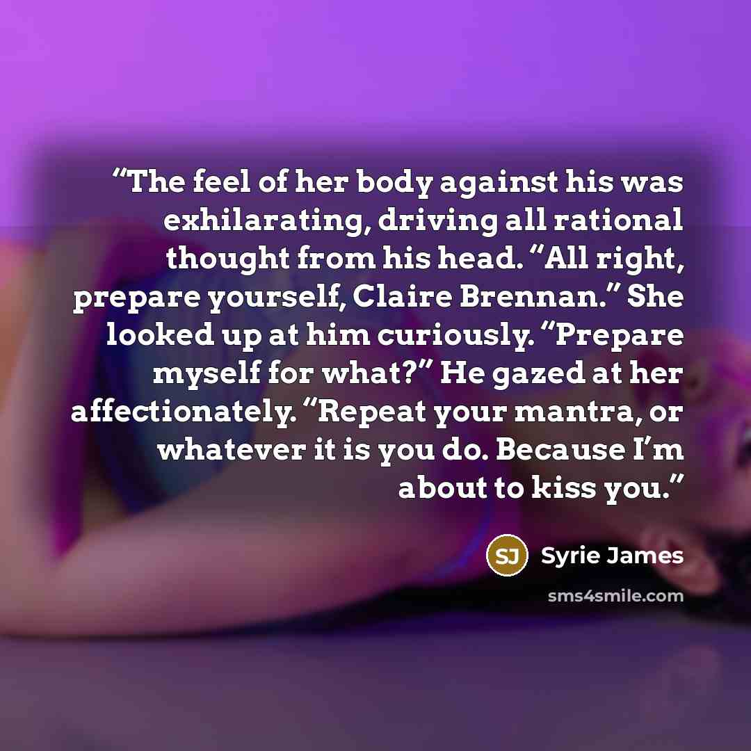 “The feel of her body against his was exhilarating, driving all rational thought from his head. “All right, prepare yourself, Claire Brennan.” She looked up at him curiously. “Prepare myself for what?” He gazed at her affectionately. “Repeat your mantra, or whatever it is you do. Because I’m about…” quote by Syrie James