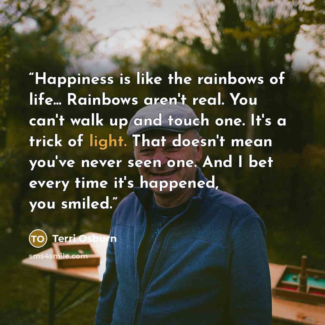 “Happiness is like the rainbows of life... Rainbows aren't real. You can't walk up and touch one. It's a trick of light. That doesn't mean you've never seen one. And I bet every time it's happened, you smiled.” quote by Terri Osburn