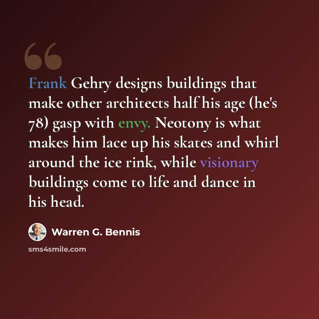 “Frank Gehry designs buildings that make other architects half his age (he's 78) gasp with envy. Neotony is what makes him lace up his skates and whirl around the ice rink, while visionary buildings come to life and dance in his head.” quote by Warren G. Bennis