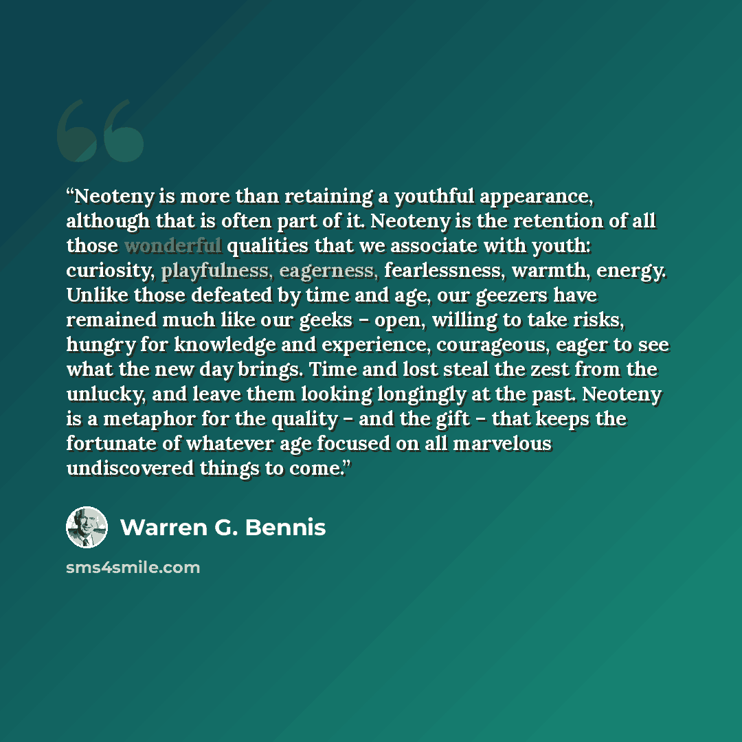 “Neoteny is more than retaining a youthful appearance, although that is often part of it. Neoteny is the retention of all those wonderful qualities that we associate with youth: curiosity, playfulness, eagerness, fearlessness, warmth, energy. Unlike those defeated by time and age, our geezers have…” quote by Warren G. Bennis