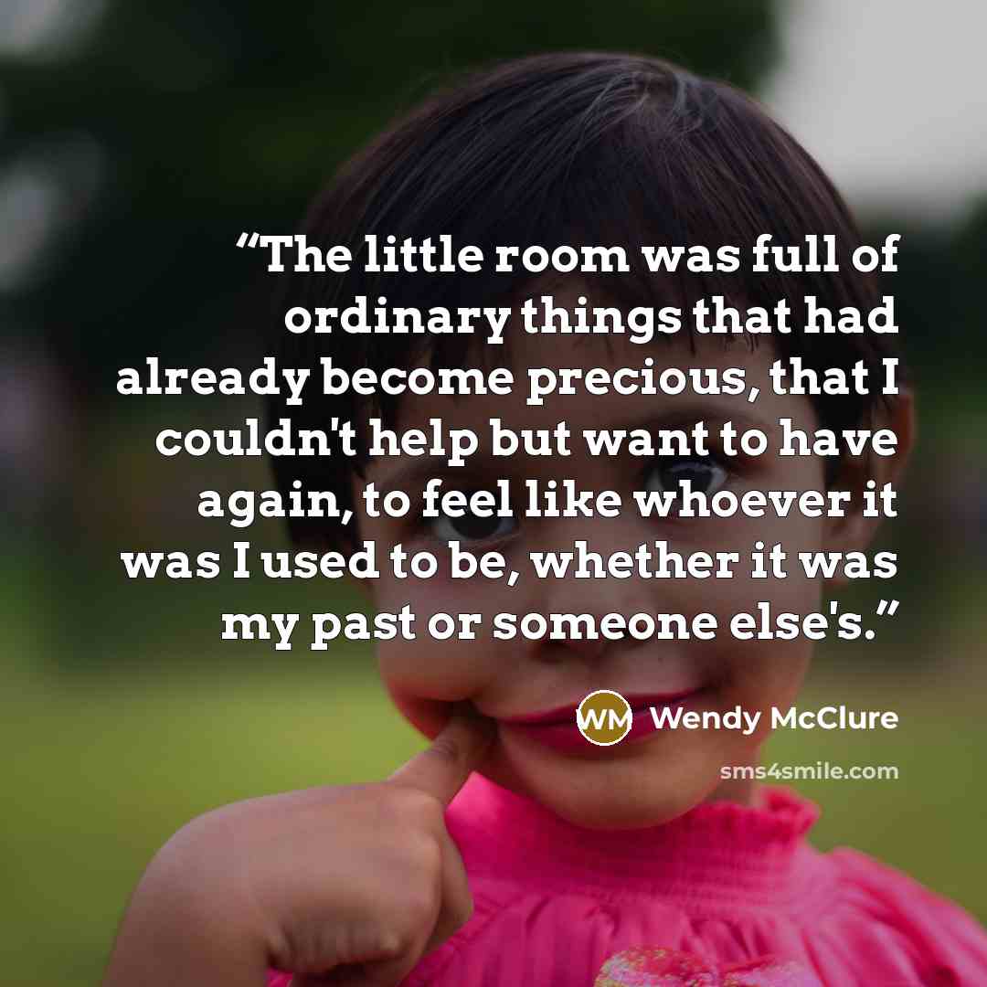 “The little room was full of ordinary things that had already become precious, that I couldn't help but want to have again, to feel like whoever it was I used to be, whether it was my past or someone else's.” quote by Wendy McClure
