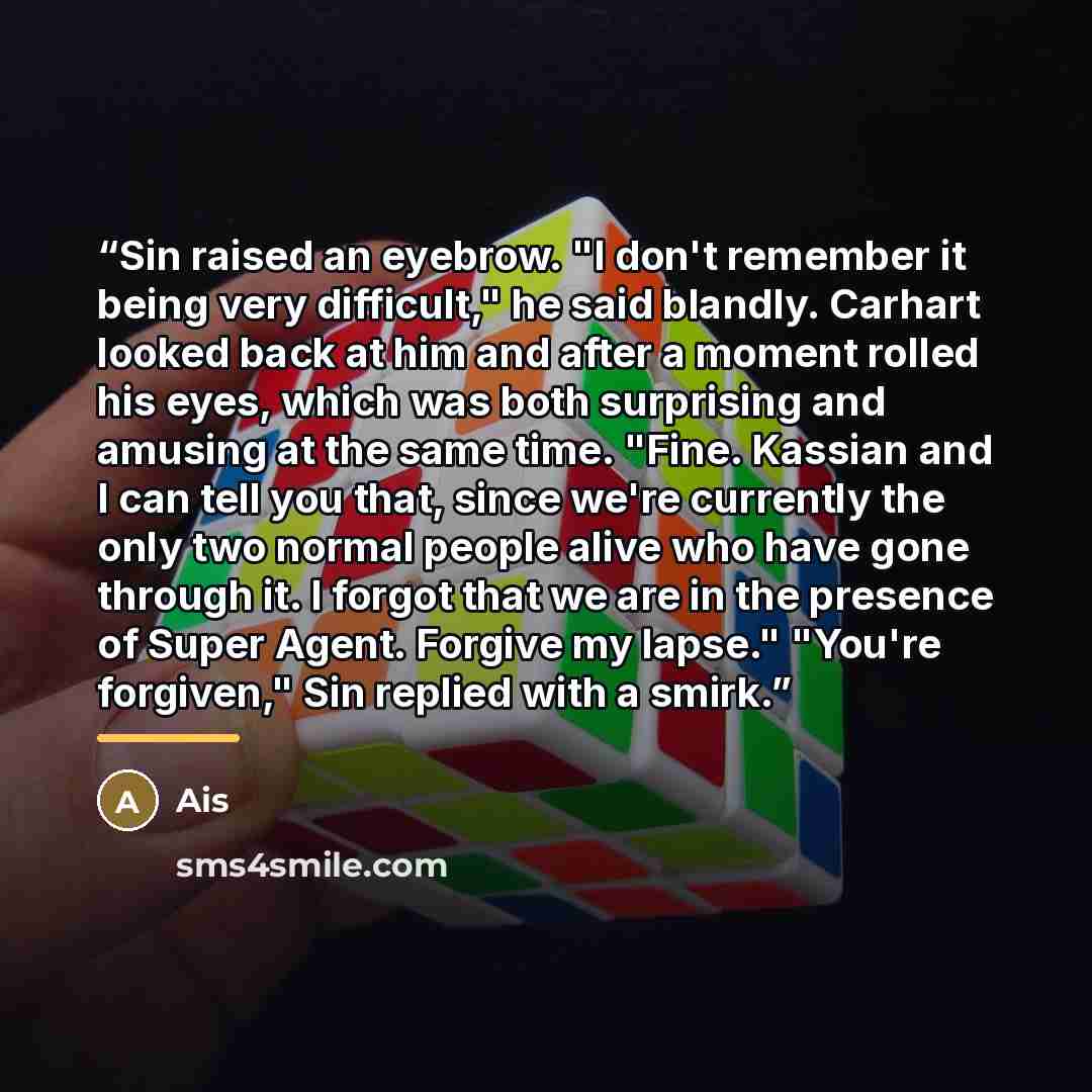 “Sin raised an eyebrow. "I don't remember it being very difficult," he said blandly. Carhart looked back at him and after a moment rolled his eyes, which was both surprising and amusing at the same time. "Fine. Kassian and I can tell you that, since we're currently the only two normal people alive…” quote by Ais